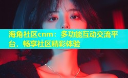 海角社区cnm：多功能互动交流平台，畅享社区精彩体验