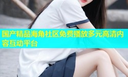 国产精品海角社区免费播放多元高清内容互动平台
