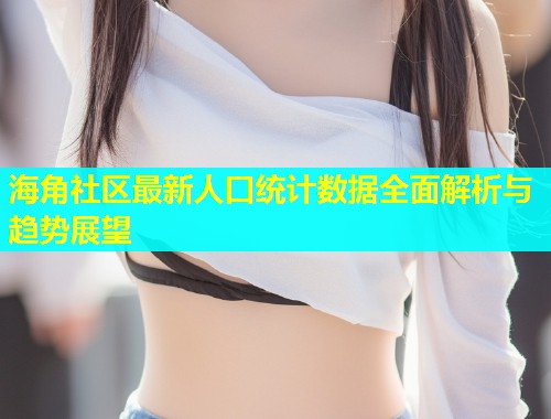 海角社区最新人口统计数据全面解析与趋势展望  第2张