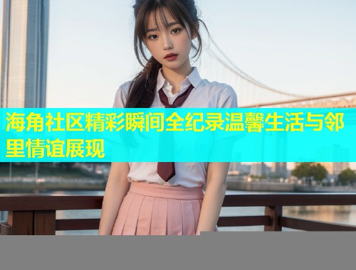 海角社区精彩瞬间全纪录温馨生活与邻里情谊展现  第1张