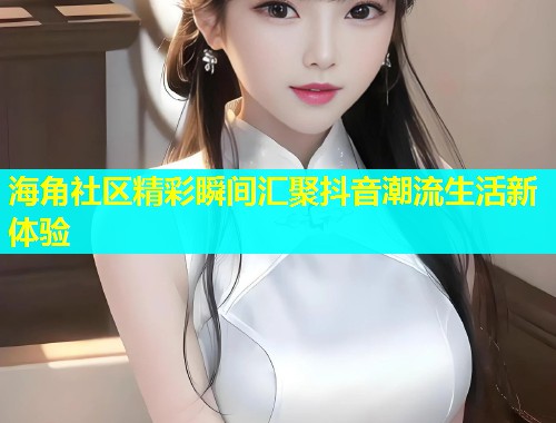 海角社区精彩瞬间汇聚抖音潮流生活新体验  第2张