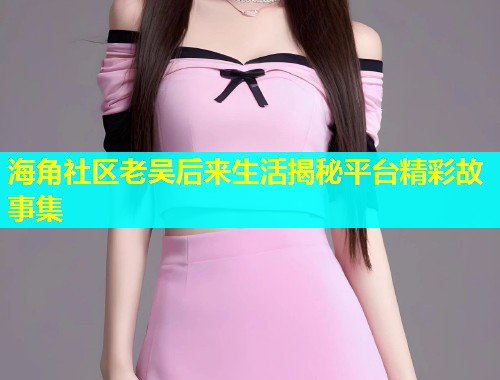 海角社区老吴后来生活揭秘平台精彩故事集  第1张