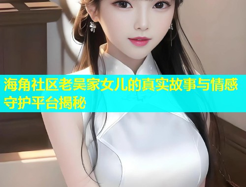海角社区老吴家女儿的真实故事与情感守护平台揭秘  第1张