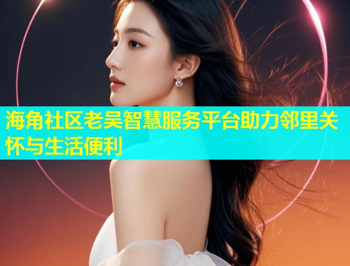 海角社区老吴智慧服务平台助力邻里关怀与生活便利  第2张