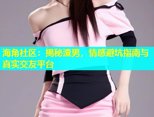 海角社区：揭秘渣男，情感避坑指南与真实交友平台  第2张