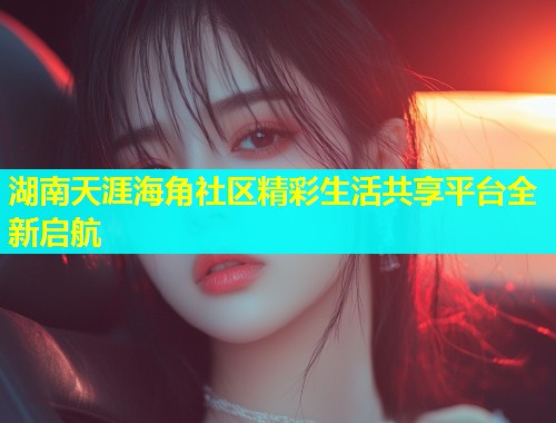 湖南天涯海角社区精彩生活共享平台全新启航  第1张