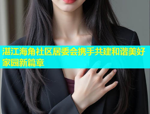 湛江海角社区居委会携手共建和谐美好家园新篇章  第1张
