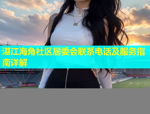 湛江海角社区居委会联系电话及服务指南详解  第1张