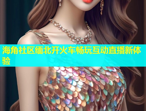 海角社区缅北开火车畅玩互动直播新体验  第1张