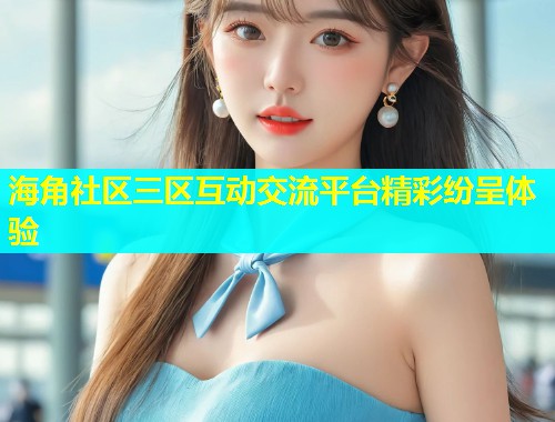 海角社区三区互动交流平台精彩纷呈体验  第1张