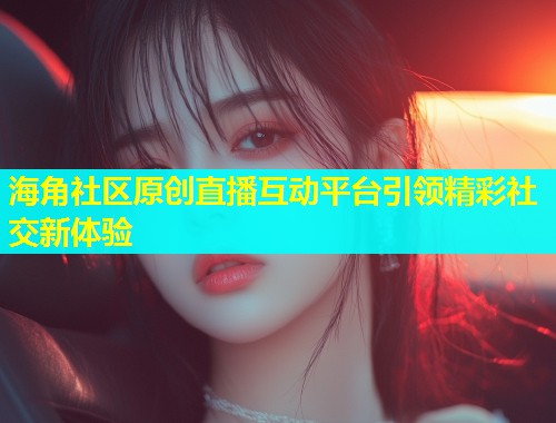 海角社区原创直播互动平台引领精彩社交新体验  第2张