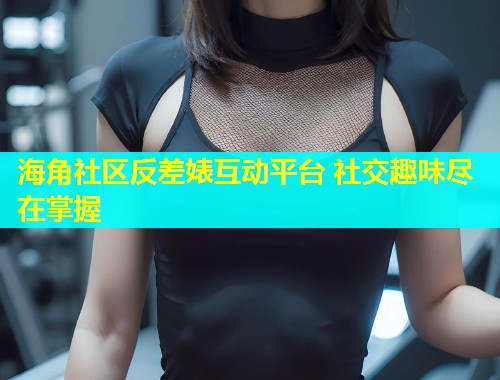 海角社区反差婊互动平台 社交趣味尽在掌握  第1张