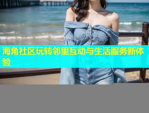 海角社区玩转邻里互动与生活服务新体验  第1张