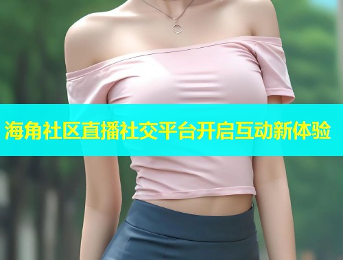 海角社区直播社交平台开启互动新体验  第2张