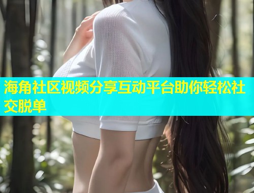 海角社区视频分享互动平台助你轻松社交脱单  第1张