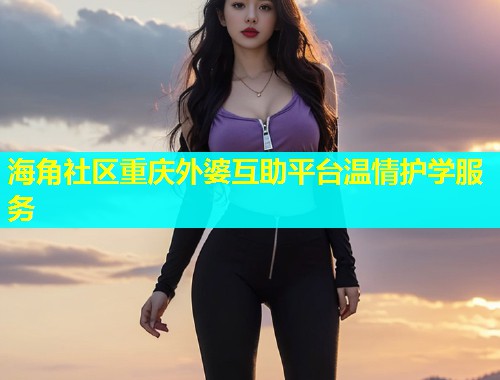 海角社区重庆外婆互助平台温情护学服务  第1张